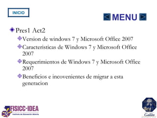 MENU
Pres1 Act2
Version de windows 7 y Microsoft Office 2007
Caracteristicas de Windows 7 y Microsoft Office
2007
Requerimientos de Windows 7 y Microsoft Office
2007
Beneficios e incovenientes de migrar a esta
generacion
INICIO
 