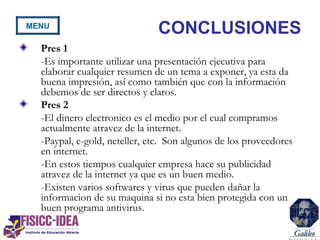 CONCLUSIONES
Pres 1
-Es importante utilizar una presentación ejecutiva para
elaborar cualquier resumen de un tema a exponer, ya esta da
buena impresión, así como también que con la información
debemos de ser directos y claros.
Pres 2
-El dinero electronico es el medio por el cual compramos
actualmente atravez de la internet.
-Paypal, e-gold, neteller, etc. Son algunos de los proveedores
en internet.
-En estos tiempos cualquier empresa hace su publicidad
atravez de la internet ya que es un buen medio.
-Existen varios softwares y virus que pueden dañar la
informacion de su maquina si no esta bien protegida con un
buen programa antivirus.
MENU
 