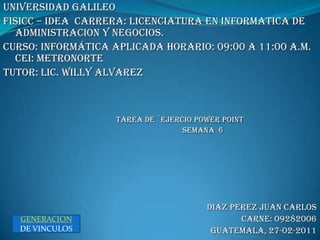 UNIVERSIDAD GALILEO  FISICC – IDEA  CARRERA: LICENCIATURA EN INFORMATICA DE  ADMINISTRACION Y NEGOCIOS.  CURSO: informática aplicada HORARIO: 09:00 A 11:00 A.M. CEI: METRONORTe TUTOR: LIC. WILLY ALVAREZ  TAREA DE ´EJERCIO POWER POINT                                            SEMANA  6 DIAZ PEREZ JUAN CARLOS CARNE: 09282006 GUATEMALA, 27-02-2011 GENERACION DE VINCULOS 