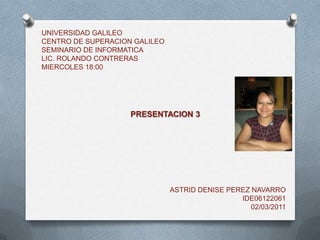 UNIVERSIDAD GALILEOCENTRO DE SUPERACION GALILEOSEMINARIO DE INFORMATICALIC. ROLANDO CONTRERASMIERCOLES 18:00 PRESENTACION 3 ASTRID DENISE PEREZ NAVARRO IDE06122061 02/03/2011 