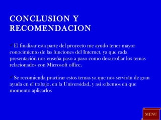 MENU CONCLUSION Y RECOMENDACION El finalizar esta parte del proyecto me ayudo tener mayor conocimiento de las funciones del Internet, ya que cada presentación nos enseña paso a paso como desarrollar los temas relacionados con Microsoft office. Se recomienda practicar estos temas ya que nos servirán de gran ayuda en el trabajo, en la Universidad, y así sabemos en que momento aplicarlos 