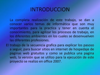 INTRODUCCION	La completa realización de este trabajo, se dan a conocer varios temas de informática que son muy importantes para la practica y tener en cuenta el conocimiento, para agilizar los procesos de trabajo, en los diferentes ambientes en los cuales se desenvuelven las diferentes profesiones.El trabajo de la secuencia grafica para explicar los pasoso a seguir, para buscar sitios en internet de hospedaje de paginas web gratuitos y como se publica una pagina web, la versión que se utilizo para la ejecución de este proyecto se realizo en office 2007.