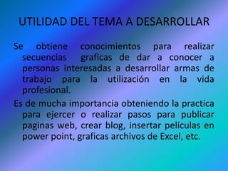 UTILIDAD DEL TEMA A DESARROLLARSe obtiene conocimientos para realizar secuencias  graficas de dar a conocer a personas interesadas a desarrollar armas de trabajo para la utilización en la vida profesional.Es de mucha importancia obteniendo la practica para ejercer o realizar pasos para publicar paginas web, crear blog, insertar películas en power point, graficas archivos de Excel, etc.