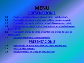 MENUPRESENTCION 11.1		Pasos secuencia grafica para buscar sitios (web hosting).1.2		Explicación secuencia grafica para publicar una pagina web.1.3		Explicación secuencia grafica archivo de flas en power point.1.4		Explicar una secuencia grafica para mostrar archivo de video en    power point.1.5		Explicación grafica de cómo presentar una grafica de Excel en power point.1.6		Pasos para combinar correspondenciaPRESENTACION 22.1 	Definiciones de Spim, Ransomware, Spam, Pishing, etc.2.2		crear un blog personal2.3		Pasos para crear un video en Movie Maker