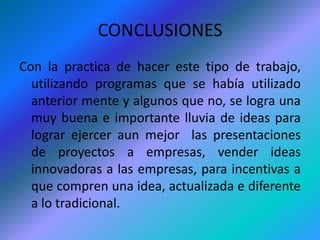 CONCLUSIONESCon la practica de hacer este tipo de trabajo, utilizando programas que se había utilizado anterior mente y algunos que no, se logra una muy buena e importante lluvia de ideas para lograr ejercer aun mejor  las presentaciones de proyectos a empresas, vender ideas innovadoras a las empresas, para incentivas a que compren una idea, actualizada e diferente a lo tradicional.