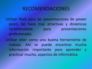 RECOMENDACIONESUtilizar flash para las presentaciones de power point, las hace mas atractivas y dinámicas recomendable para presentaciones profesionales.Utilizar inter como una buena herramienta de trabajo. Ahí se puede encontrar mucha información importante para aprender y practicar mucho, aspectos de informática.