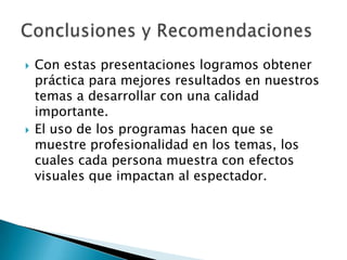 Con estas presentaciones logramos obtener práctica para mejores resultados en nuestros temas a desarrollar con una calidad importante.El uso de los programas hacen que se muestre profesionalidad en los temas, los cuales cada persona muestra con efectos visuales que impactan al espectador.Conclusiones y Recomendaciones