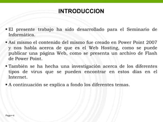 INTRODUCCIONEl presente trabajo ha sido desarrollado para el Seminario de Informática.Así mismo el contenido del mismo fue creado en Power Point 2007 y nos habla acerca de que es el Web Hosting, como se puede publicar una página Web, como se presenta un archivo de Flash de Power Point.También se ha hecha una investigación acerca de los diferentes tipos de virus que se pueden encontrar en estos días en el Internet. A continuación se explica a fondo los diferentes temas.