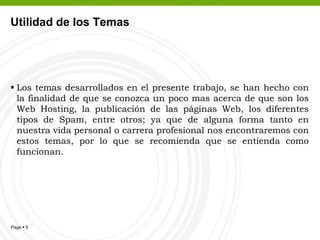 Utilidad de los Temas	Los temas desarrollados en el presente trabajo, se han hecho con la finalidad de que se conozca un poco mas acerca de que son los Web Hosting, la publicación de las páginas Web, los diferentes tipos de Spam, entre otros; ya que de alguna forma tanto en nuestra vida personal o carrera profesional nos encontraremos con estos temas, por lo que se recomienda que se entienda como funcionan.