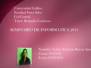 Universidad GalileoFacultad Fisicc-IdeaCei-CentralTutor: Rolando Contreras  SEMINARIO DE INFORMATICA 2011 Nombre: Telma Yolanda Raxon Ajuchan Carne: 0311632 Fecha 05/03/2011 