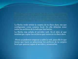 La flecha verde señala la carpeta de tu disco duro, esa que
configuraste como carpeta local. En ella deberías tener
todos los archivos de la web que has hecho.
La flecha roja señala el servidor web. Es el sitio al que
tendrás que copiar los archivos que tienes en tu disco duro.

 Ahora ya podemos empezar a subir la web, para ello lo que
tienes que hacer es seleccionar los archivos de tu carpeta
local que quieras copiar al servidor y arrastrarlos:
 