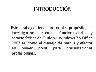 INTRODUCCIÓN Este trabajo tiene un doble propósito, la investigación sobre funcionalidad y características de Outlook, Windows 7 y Office 2007 así como el manejo de menús y efectos en powerpoint para presentaciones profesionales.