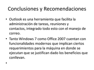 Conclusiones y RecomendacionesOutlook es una herramienta que facilita la administración de tareas, reuniones y contactos, integrado todo esto con el manejo de correo.Tanto Windows 7 como Office 2007 cuentan con funcionalidades modernas que implican ciertos requerimientos para la máquina en donde se ejecutan que se justifican dado los beneficios que conllevan.