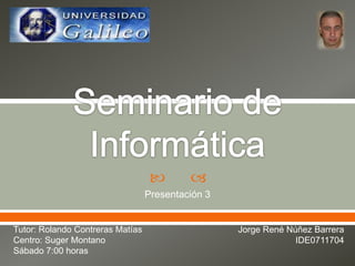 Seminario de Informática Presentación 3 Tutor: Rolando Contreras Matías Centro: Suger Montano Sábado 7:00 horas Jorge René Núñez Barrera IDE0711704 