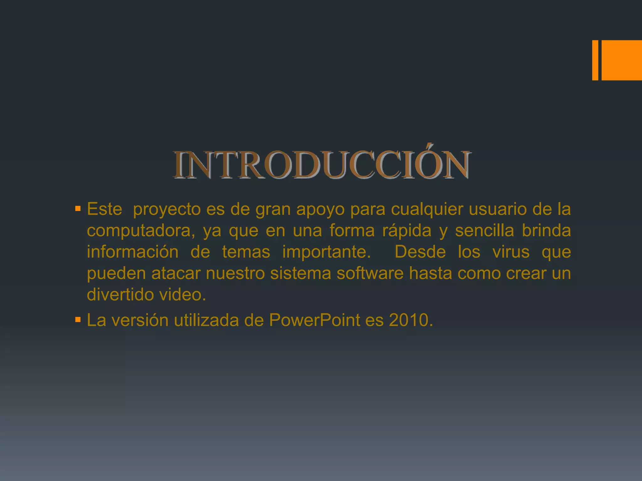INTRODUCCIÓNEste  proyecto es de gran apoyo para cualquier usuario de la computadora, ya que en una forma rápida y sencilla brinda información de temas importante.  Desde los virus que pueden atacar nuestro sistema software hasta como crear un divertido video.  La versión utilizada de PowerPoint es 2010. 