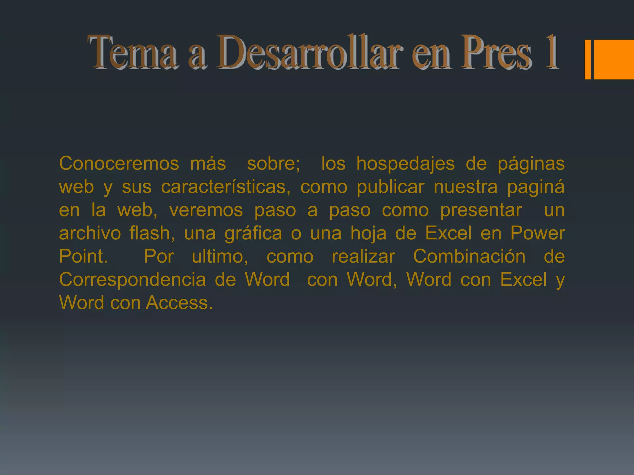 Tema a Desarrollar en Pres 1Conoceremos más  sobre;  los hospedajes de páginas web y sus características, como publicar nuestra paginá en la web, veremos paso a paso como presentar  un archivo flash, una gráfica o una hoja de Excel en Power Point.  Por ultimo, como realizar Combinación de Correspondencia de Word  con Word, Word con Excel y Word con Access. 