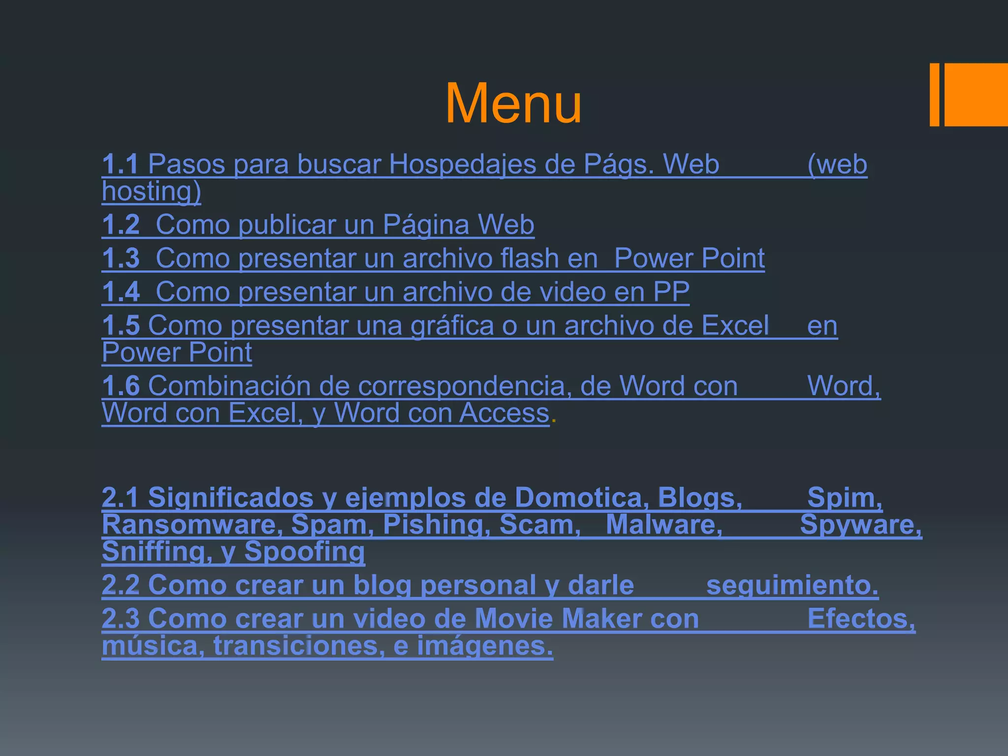 Menu1.1Pasos para buscar Hospedajes de Págs. Web 	(web hosting)1.2  Como publicar un Página Web1.3  Como presentar un archivo flash en  Power Point1.4 Como presentar un archivo de video en PP   1.5Como presentar una gráfica o un archivo de Excel 	en Power Point1.6 Combinación de correspondencia, de Word con 	Word, Word con Excel, y Word con Access. 2.1 Significados y ejemplos de Domotica, Blogs, 	Spim, Ransomware, Spam, Pishing, Scam, 	Malware, Spyware, Sniffing, y Spoofing2.2 Como crear un blog personal y darle 	seguimiento.2.3 Como crear un video de MovieMaker con 	Efectos, música, transiciones, e imágenes. 