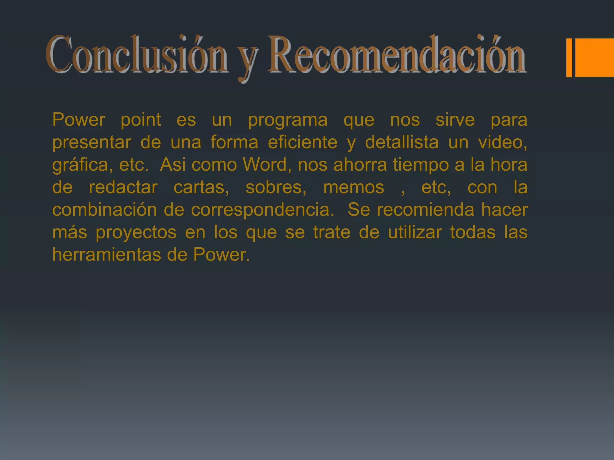 Conclusión y RecomendaciónPowerpoint es un programa que nos sirve para presentar de una forma eficiente y detallista un video, gráfica, etc.  Asi como Word, nos ahorra tiempo a la hora de redactar cartas, sobres, memos , etc, con la combinación de correspondencia.  Se recomienda hacer más proyectos en los que se trate de utilizar todas las herramientas de Power. 