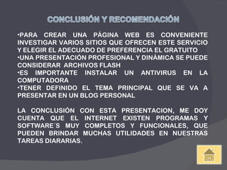 PARA CREAR UNA PÁGINA WEB ES CONVENIENTE INVESTIGAR VARIOS SITIOS QUE OFRECEN ESTE SERVICIO Y ELEGIR EL ADECUADO DE PREFERENCIA EL GRATUITO UNA PRESENTACIÓN PROFESIONAL Y DINÁMICA SE PUEDE CONSIDERAR  ARCHIVOS FLASH ES IMPORTANTE INSTALAR UN ANTIVIRUS EN LA COMPUTADORA TENER DEFINIDO EL TEMA PRINCIPAL QUE SE VA A PRESENTAR EN UN BLOG PERSONAL LA CONCLUSIÓN CON ESTA PRESENTACION, ME DOY CUENTA QUE EL INTERNET EXISTEN PROGRAMAS Y SOFTWARE´S MUY COMPLETOS Y FUNCIONALES, QUE PUEDEN BRINDAR MUCHAS UTILIDADES EN NUESTRAS TAREAS DIARARIAS. 