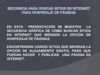 EN ESTA  PRESENTACIÓN SE MUESTRA  LA SECUENCIA GRÁFICA DE CÓMO BUSCAR SITIOS EN INTERNET QUE BRINDEN LA OPCIÓN DE HOSPEDAJE DE PÁGINAS. ENCONTRARÁN VARIOS SITIOS QUE BRINDAN LA OPCIÓN DE ALOJAMIENTO GRATIS, PARA QUE PUEDAN HACER  Y PUBLICAR  UNA PÁGINA EN INTERNET. 