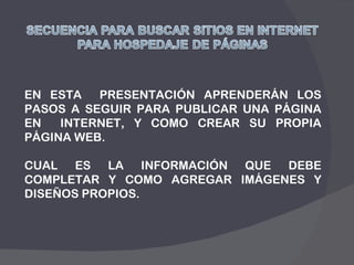 EN ESTA  PRESENTACIÓN APRENDERÁN LOS PASOS A SEGUIR PARA PUBLICAR UNA PÁGINA EN  INTERNET, Y COMO CREAR SU PROPIA PÁGINA WEB.  CUAL ES LA INFORMACIÓN QUE DEBE COMPLETAR Y COMO AGREGAR IMÁGENES Y DISEÑOS PROPIOS. 