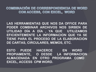 LAS HERRAMIENTAS QUE NOS DA OFFICE PARA PODER COMBINAR ARCHIVOS NOS SIRBEN DE UTILIDAD DÍA A DÍA , YA QUE  UTILIZAMOS EFICIENTEMENTE LA INFORMACION QUE YA SE TIENE PARA EL PROCESO DE LA ELABORACION DE CARTAS, CIRCULARES, MEMOS, ETC. ESTO PUEDE HACERCE  EN WORD  PROPIAMENTE,  O DESDE  LA INFORMACION ALMACENADA EN OTRO PROGRAMA COMO  EXCEL, ACCESS  CPM WORD. 