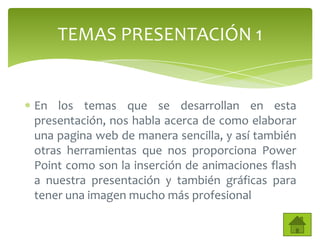 TEMAS PRESENTACIÓN 1


En los temas que se desarrollan en esta
presentación, nos habla acerca de como elaborar
una pagina web de manera sencilla, y así también
otras herramientas que nos proporciona Power
Point como son la inserción de animaciones flash
a nuestra presentación y también gráficas para
tener una imagen mucho más profesional
 