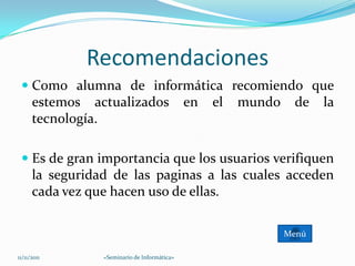 Recomendaciones
  Como alumna de informática recomiendo que
   estemos actualizados en el mundo de la
   tecnología.

  Es de gran importancia que los usuarios verifiquen
   la seguridad de las paginas a las cuales acceden
   cada vez que hacen uso de ellas.

                                            Menú

11/11/2011    «Seminario de Informática»
 
