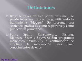    Blog: A través de este portal de Gmail, se
         puede tener un propio Blog, utilizando la
         herramienta "blogger”. Se presenta una
         secuencia gráfica de cómo registrarse y cómo
         publicar un primer post.
        Spim,    Spam,     Ransomware,  Pishing,
         Malware, Scam e Spyware: Son programas
         maliciosos “Virus”, y a continuación se
         ampliara la información para tener
         conocimientos de ellos.


Regresar al Menú
 