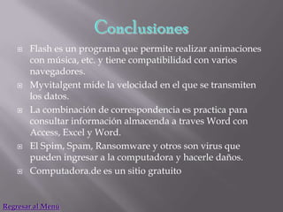    Flash es un programa que permite realizar animaciones
        con música, etc. y tiene compatibilidad con varios
        navegadores.
       Myvitalgent mide la velocidad en el que se transmiten
        los datos.
       La combinación de correspondencia es practica para
        consultar información almacenda a traves Word con
        Access, Excel y Word.
       El Spim, Spam, Ransomware y otros son virus que
        pueden ingresar a la computadora y hacerle daños.
       Computadora.de es un sitio gratuito


Regresar al Menú
 