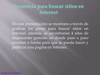 En esta presentación se mostrara a través de
        graficas los pasos para buscar sitios en
        Internet, además, se encontraran 4 sitos de
        alojamiento gratuito en donde paso a paso
        enseñan a forma para que se pueda hacer y
        publicar una pagina en Internet.




Regresar al Menú
 