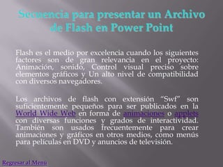 Flash es el medio por excelencia cuando los siguientes
    factores son de gran relevancia en el proyecto:
    Animación, sonido, Control visual preciso sobre
    elementos gráficos y Un alto nivel de compatibilidad
    con diversos navegadores.

    Los archivos de flash con extensión “Swf” son
    suficientemente pequeños para ser publicados en la
    World Wide Web en forma de animaciones o applets
    con diversas funciones y grados de interactividad.
    También son usados frecuentemente para crear
    animaciones y gráficos en otros medios, como menús
    para películas en DVD y anuncios de televisión.

Regresar al Menú
 