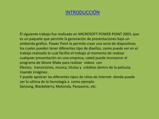 INTRODUCCIÓN



El siguiente trabajo fue realizado en MICROSOFT POWER POINT 2003, que
es un paquete que permite la generación de presentaciones bajo un
ambiente grafico. Power Point le permite crear una serie de diapositivas
los cuales pueden tener diferentes tipo de diseños, como puede ver en el
trabajo realizado lo cual facilita el trabajo al momento de realizar
cualquier presentación en una empresa, usted puede incorporar el
programa de Movie Make para realizar videos con
Efectos, transiciones, musica, titulos y créditos dentro de la pelicula.
Usando imágines .
Y puede apreciar las diferentes tipos de sitios de internet donde puede
ver lo ultima de la tecnología a como ejemplo
Sansung, Blackeberry, Motorola, Panasonic, etc.
 