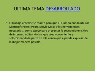 ULTIMA TEMA DESARROLLADO

• El trabajo anterior se realizo para que el alumno pueda utilizar
  Microsoft Power Point, Movie Make y las herramientas
  necesarias , como apoyo para presentar la secuencia en sitios
  de internet, utilizando las que crea conveniente y
  seleccionando la parte de ella con la que e pueda explicar de
  la mejor manera posible.
 
