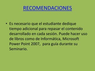 RECOMENDACIONES

• Es necesario que el estudiante dedique
  tiempo adicional para repasar el contenido
  desarrollado en cada sesión. Puede hacer uso
  de libros como de Informática, Microsoft
  Power Point 2007, para guía durante su
  Seminario.
 