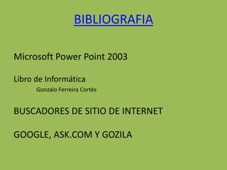 BIBLIOGRAFIA

Microsoft Power Point 2003

Libro de Informática
      Gonzalo Ferreira Cortés


BUSCADORES DE SITIO DE INTERNET

GOOGLE, ASK.COM Y GOZILA
 