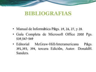 BIBLIOGRAFIAS

• Manual de Informática Págs. 19, 26, 27, y 28.
• Guía Completa de Microsoft Office 2000 Pgs.
  539,547-549
• Editorial McGraw-Hill/Interamericana Págs.
  391,393, 394, tercera Edición, Autor: DonaldH.
  Sanders.
 