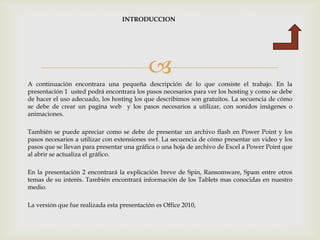 INTRODUCCION




                                            
A continuación encontrara una pequeña descripción de lo que consiste el trabajo. En la
presentación 1 usted podrá encontrara los pasos necesarios para ver los hosting y como se debe
de hacer el uso adecuado, los hosting los que describimos son gratuitos. La secuencia de cómo
se debe de crear un pagina web y los pasos necesarios a utilizar, con sonidos imágenes o
animaciones.

También se puede apreciar como se debe de presentar un archivo flash en Power Point y los
pasos necesarios a utilizar con extensiones swf. La secuencia de cómo presentar un video y los
pasos que se llevan para presentar una gráfica o una hoja de archivo de Excel a Power Point que
al abrir se actualiza el gráfico.

En la presentación 2 encontrará la explicación breve de Spin, Ransomware, Spam entre otros
temas de su interés. También encontrará información de los Tablets mas conocidas en nuestro
medio.

La versión que fue realizada esta presentación es Office 2010,
 