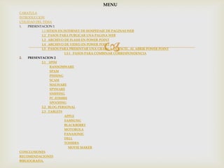 MENU
CARATULA
INTRODUCCION
UTILIDAD DEL TEMA
1.   PRESENTACION 1
            1.1 SITIOS EN INTERNET DE HOSPEDAJE DE PAGINAS WEB
            1.2 PASOS PARA PUBLICAR UNA PAGINA WEB



                                            
            1.3 ARCHIVO DE FLASH EN POWER POINT
            1.4 ARCHIVO DE VIDEO EN POWER POINT
            1.5 PASOS PARA PRESENTAR UNA GRAFICA DE EXCEL, AL ABRIR POWER POINT
                           1.5.1 PASOS PARA COMBINAR CORRESPONDENCIA
2.   PRESENTACION 2
            2.1 SPIM
                  RANSOMWARE
                  SPAM
                  PISHING
                  SCAM
                  MALWARE
                  SPYWARE
                  SNIFFING
                  PC ZOMBIE
                  SPOOFING
            2.2 BLOG PERSONAL
            2.3 TABLETS
                           APPLE
                           SAMSUNG
                           BLACKBERRY
                           MOTOROLA
                           PANASONIC
                           DELL
                           TOSHIBA
                              MOVIE MAKER
CONCLUSIONES
RECOMENDACIONES
BIBLIOGRAFIA.
 