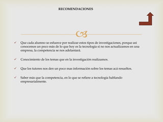 RECOMENDACIONES




                                          
   Que cada alumno se esfuerce por realizar estos tipos de investigaciones, porque así
    conocemos un poco más de lo que hoy es la tecnología si no nos actualizamos en una
    empresa, la competencia se nos adelantará.

   Conocimiento de los temas que en la investigación realizamos.

   Que los tutores nos den un poco mas información sobre los temas acá resueltos.

   Saber más que la competencia, en lo que se refiere a tecnología hablando
    empresarialmente.
 