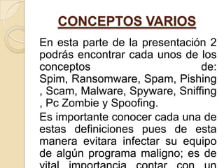 CONCEPTOS VARIOS
En esta parte de la presentación 2
podrás encontrar cada unos de los
conceptos                      de:
Spim, Ransomware, Spam, Pishing
, Scam, Malware, Spyware, Sniffing
, Pc Zombie y Spoofing.
Es importante conocer cada una de
estas definiciones pues de esta
manera evitara infectar su equipo
de algún programa maligno; es de
 
