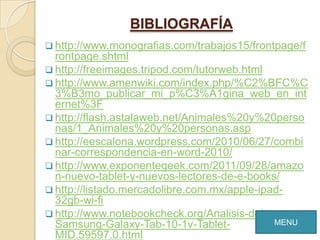 BIBLIOGRAFÍA
 http://www.monografias.com/trabajos15/frontpage/f
  rontpage.shtml
 http://freeimages.tripod.com/tutorweb.html
 http://www.amenwiki.com/index.php/%C2%BFC%C
  3%B3mo_publicar_mi_p%C3%A1gina_web_en_int
  ernet%3F
 http://flash.astalaweb.net/Animales%20y%20perso
  nas/1_Animales%20y%20personas.asp
 http://eescalona.wordpress.com/2010/06/27/combi
  nar-correspondencia-en-word-2010/
 http://www.exponentegeek.com/2011/09/28/amazo
  n-nuevo-tablet-y-nuevos-lectores-de-e-books/
 http://listado.mercadolibre.com.mx/apple-ipad-
  32gb-wi-fi
 http://www.notebookcheck.org/Analisis-del-
  Samsung-Galaxy-Tab-10-1v-Tablet-            MENU
  MID.59597.0.html
 