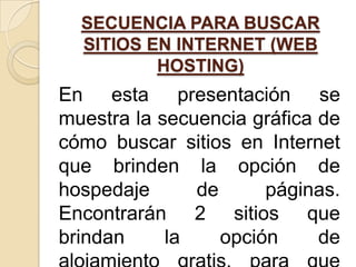 SECUENCIA PARA BUSCAR
  SITIOS EN INTERNET (WEB
          HOSTING)
En esta presentación se
muestra la secuencia gráfica de
cómo buscar sitios en Internet
que brinden la opción de
hospedaje      de      páginas.
Encontrarán 2 sitios que
brindan     la    opción     de
 
