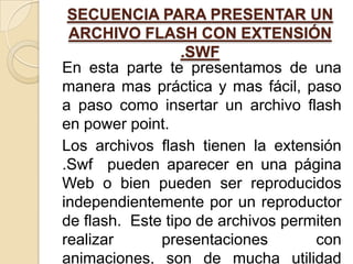 SECUENCIA PARA PRESENTAR UN
 ARCHIVO FLASH CON EXTENSIÓN
                  .SWF
En esta parte te presentamos de una
manera mas práctica y mas fácil, paso
a paso como insertar un archivo flash
en power point.
Los archivos flash tienen la extensión
.Swf pueden aparecer en una página
Web o bien pueden ser reproducidos
independientemente por un reproductor
de flash. Este tipo de archivos permiten
realizar      presentaciones        con
animaciones, son de mucha utilidad
 
