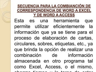 SECUENCIA PARA LA COMBIANCIÓN DE
 CORRESPONDENCIA DE WORD A EXCEL
       Y DE WORD A ACCESS
Esta es una herramienta que
permite utilizar eficientemente la
información que ya se tiene para el
proceso de elaboración de cartas,
circulares, sobres, etiquetas, etc., ya
que brinda la opción de realizar una
combinación       de      información
almacenada en otro programa tal
como Excel, Access, o el mismo,
 