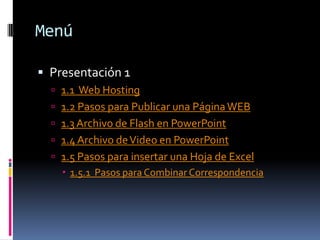 Menú

 Presentación 1
   1.1 Web Hosting
   1.2 Pasos para Publicar una Página WEB
   1.3 Archivo de Flash en PowerPoint
   1.4 Archivo de Video en PowerPoint
   1.5 Pasos para insertar una Hoja de Excel
     1.5.1 Pasos para Combinar Correspondencia
 