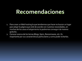 1. Para crear un Web hosting lo que tendremos que hacer es buscar un lugar
   para alojar la página que esté de acorde con nuestras necesidades, en
   muchos de los casos el alojamiento lo podremos conseguir de manera
   gratuita.
2. Conocer acerca de los temas Blogs, Spim, Ransomware, etc. Es
   importante por sus características particulares y como poder evitarlos.
 