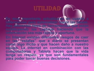 UTILIDAD
Es muy importante actualizarse en cuanto a
información para automatizar mejor las tareas.
Hay diferentes tipos de herramientas que están
sustituyendo las Laptops haciendo que la
información sea más rápida y oportuna.
En Internet existen diferentes riesgos de caer
en las “estafas” que a diario se presentan
como algo ilícito y que hacen daño a nuestro
equipo. La internet en combinación con las
computadoras y Tablets hacen que la vida
tenga un respiro, ya que son fundamentales
para poder tomar buenas decisiones.
 