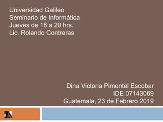Universidad Galileo
Seminario de Informática
Jueves de 18 a 20 hrs.
Lic. Rolando Contreras




                   Dina Victoria Pimentel Escobar
                                    IDE 07143069
                  Guatemala, 23 de Febrero 2019
 