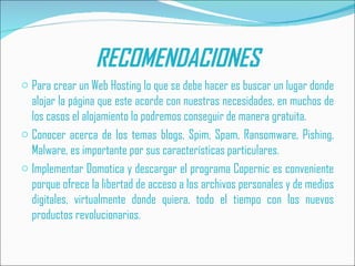 RECOMENDACIONES
o Para crear un Web Hosting lo que se debe hacer es buscar un lugar donde
  alojar la página que este acorde con nuestras necesidades, en muchos de
  los casos el alojamiento lo podremos conseguir de manera gratuita.
o Conocer acerca de los temas blogs, Spim, Spam, Ransomware, Pishing,
  Malware, es importante por sus características particulares.
o Implementar Domotica y descargar el programa Copernic es conveniente
  porque ofrece la libertad de acceso a los archivos personales y de medios
  digitales, virtualmente donde quiera, todo el tiempo con los nuevos
  productos revolucionarios.
 